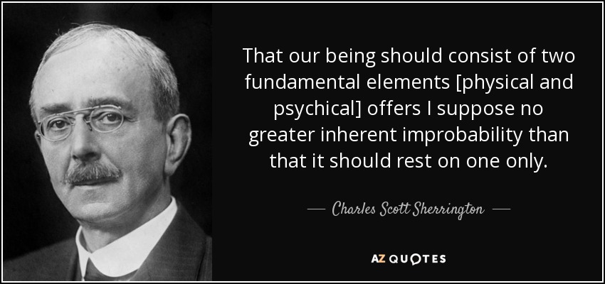 That our being should consist of two fundamental elements [physical and psychical] offers I suppose no greater inherent improbability than that it should rest on one only. - Charles Scott Sherrington