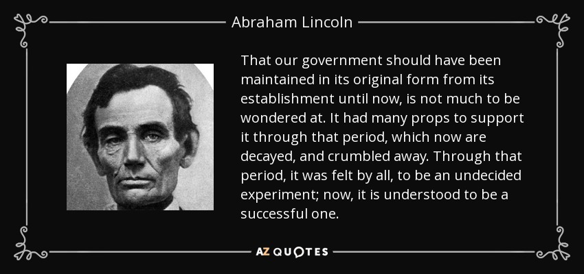 That our government should have been maintained in its original form from its establishment until now, is not much to be wondered at. It had many props to support it through that period, which now are decayed, and crumbled away. Through that period, it was felt by all, to be an undecided experiment; now, it is understood to be a successful one. - Abraham Lincoln