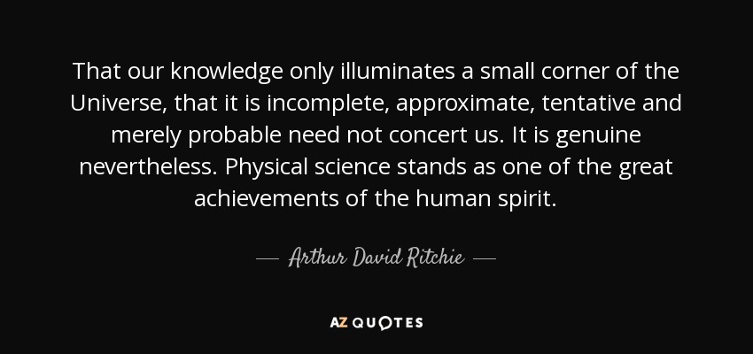 That our knowledge only illuminates a small corner of the Universe, that it is incomplete, approximate, tentative and merely probable need not concert us. It is genuine nevertheless. Physical science stands as one of the great achievements of the human spirit. - Arthur David Ritchie