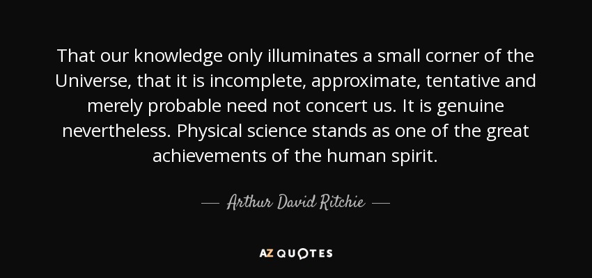 That our knowledge only illuminates a small corner of the Universe, that it is incomplete, approximate, tentative and merely probable need not concert us. It is genuine nevertheless. Physical science stands as one of the great achievements of the human spirit. - Arthur David Ritchie