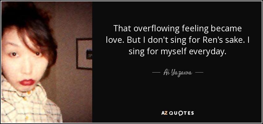 That overflowing feeling became love. But I don't sing for Ren's sake. I sing for myself everyday. - Ai Yazawa
