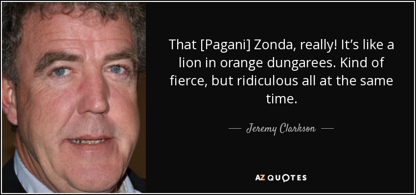 That [Pagani] Zonda, really! It’s like a lion in orange dungarees. Kind of fierce, but ridiculous all at the same time. - Jeremy Clarkson