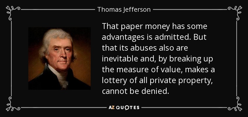 That paper money has some advantages is admitted. But that its abuses also are inevitable and, by breaking up the measure of value, makes a lottery of all private property, cannot be denied. - Thomas Jefferson