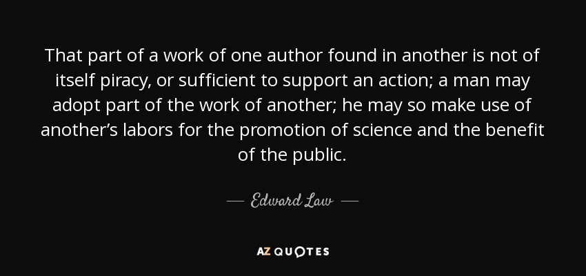 That part of a work of one author found in another is not of itself piracy, or sufficient to support an action; a man may adopt part of the work of another; he may so make use of another’s labors for the promotion of science and the benefit of the public. - Edward Law, 1st Earl of Ellenborough