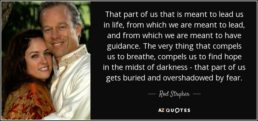 That part of us that is meant to lead us in life, from which we are meant to lead, and from which we are meant to have guidance. The very thing that compels us to breathe, compels us to find hope in the midst of darkness - that part of us gets buried and overshadowed by fear. - Rod Stryker
