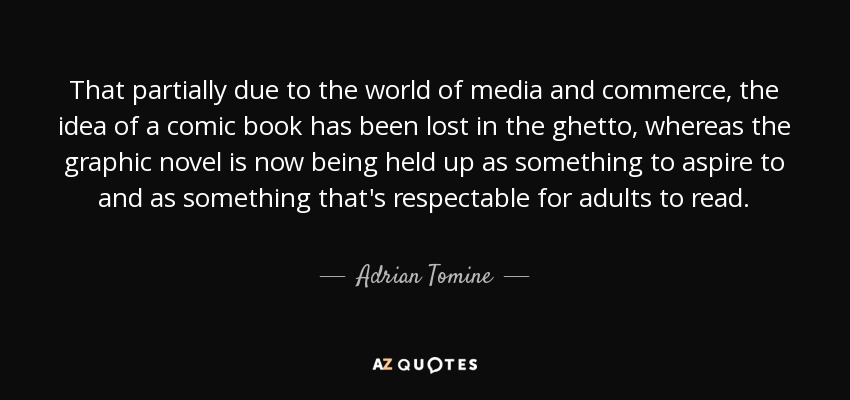 That partially due to the world of media and commerce, the idea of a comic book has been lost in the ghetto, whereas the graphic novel is now being held up as something to aspire to and as something that's respectable for adults to read. - Adrian Tomine