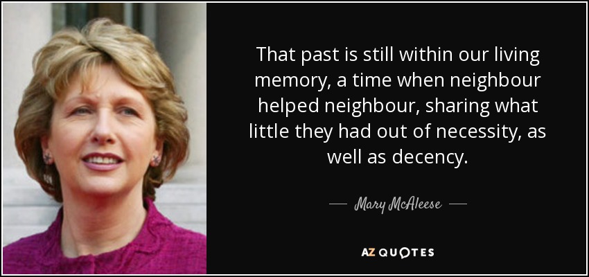 That past is still within our living memory, a time when neighbour helped neighbour, sharing what little they had out of necessity, as well as decency. - Mary McAleese