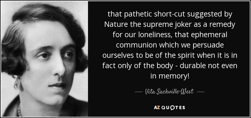 that pathetic short-cut suggested by Nature the supreme joker as a remedy for our loneliness, that ephemeral communion which we persuade ourselves to be of the spirit when it is in fact only of the body - durable not even in memory! - Vita Sackville-West