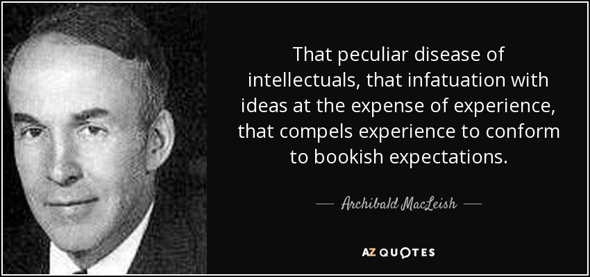 That peculiar disease of intellectuals, that infatuation with ideas at the expense of experience, that compels experience to conform to bookish expectations. - Archibald MacLeish