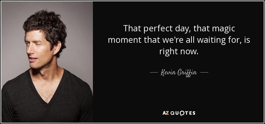That perfect day, that magic moment that we're all waiting for, is right now. - Kevin Griffin