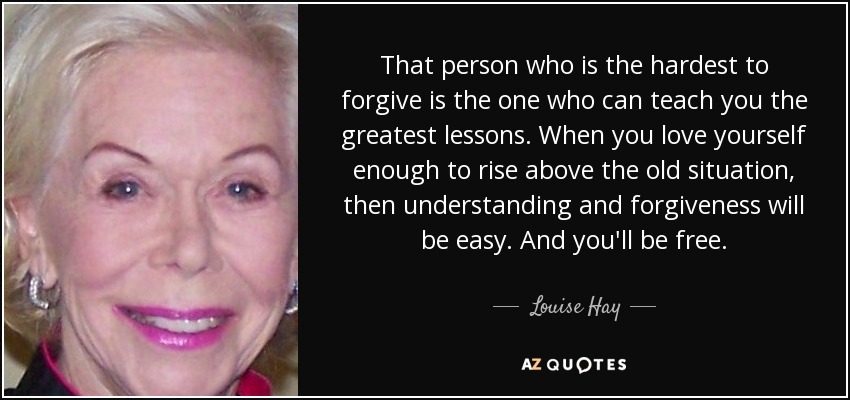 That person who is the hardest to forgive is the one who can teach you the greatest lessons. When you love yourself enough to rise above the old situation, then understanding and forgiveness will be easy. And you'll be free. - Louise Hay