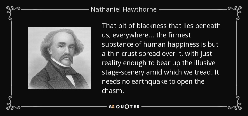 That pit of blackness that lies beneath us, everywhere ... the firmest substance of human happiness is but a thin crust spread over it, with just reality enough to bear up the illusive stage-scenery amid which we tread. It needs no earthquake to open the chasm. - Nathaniel Hawthorne
