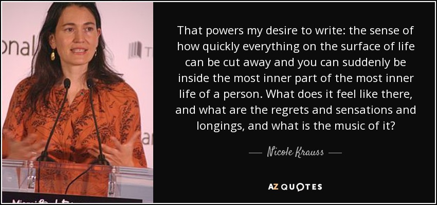 That powers my desire to write: the sense of how quickly everything on the surface of life can be cut away and you can suddenly be inside the most inner part of the most inner life of a person. What does it feel like there, and what are the regrets and sensations and longings, and what is the music of it? - Nicole Krauss
