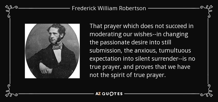 That prayer which does not succeed in moderating our wishes--in changing the passionate desire into still submission, the anxious, tumultuous expectation into silent surrender--is no true prayer, and proves that we have not the spirit of true prayer. - Frederick William Robertson
