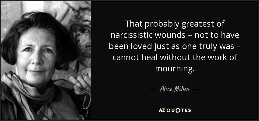 That probably greatest of narcissistic wounds -- not to have been loved just as one truly was -- cannot heal without the work of mourning. - Alice Miller