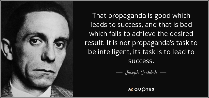 That propaganda is good which leads to success, and that is bad which fails to achieve the desired result. It is not propaganda’s task to be intelligent, its task is to lead to success. - Joseph Goebbels