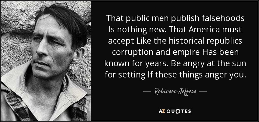 That public men publish falsehoods Is nothing new. That America must accept Like the historical republics corruption and empire Has been known for years. Be angry at the sun for setting If these things anger you. - Robinson Jeffers