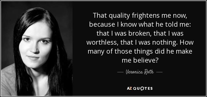That quality frightens me now, because I know what he told me: that I was broken, that I was worthless, that I was nothing. How many of those things did he make me believe? - Veronica Roth