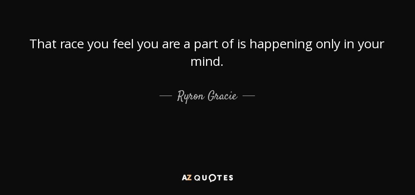 That race you feel you are a part of is happening only in your mind. - Ryron Gracie
