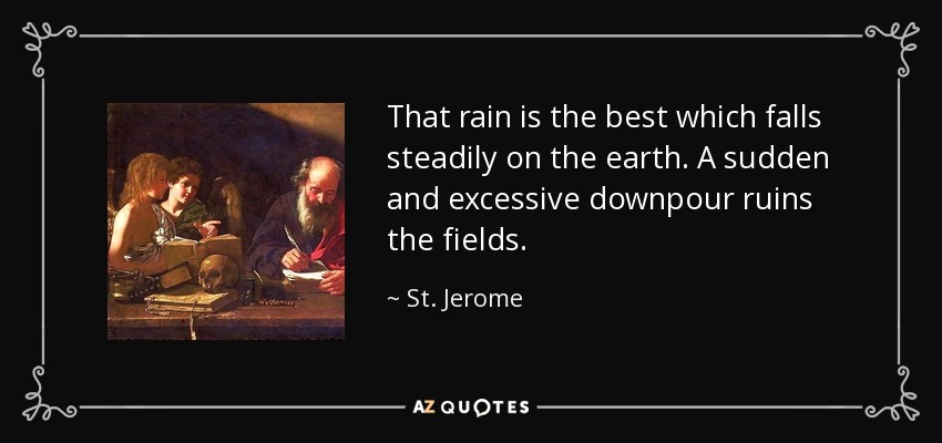 That rain is the best which falls steadily on the earth. A sudden and excessive downpour ruins the fields. - St. Jerome