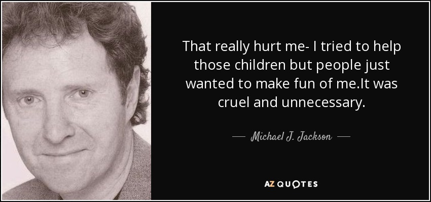 That really hurt me- I tried to help those children but people just wanted to make fun of me.It was cruel and unnecessary. - Michael J. Jackson