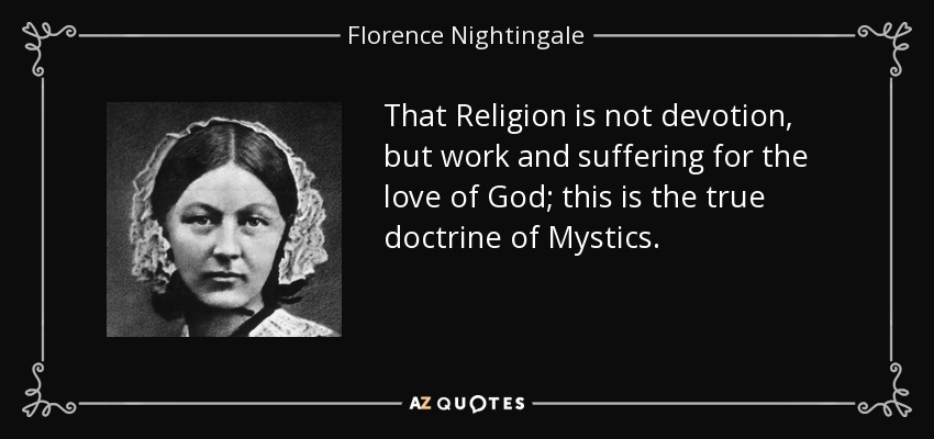 That Religion is not devotion, but work and suffering for the love of God; this is the true doctrine of Mystics. - Florence Nightingale