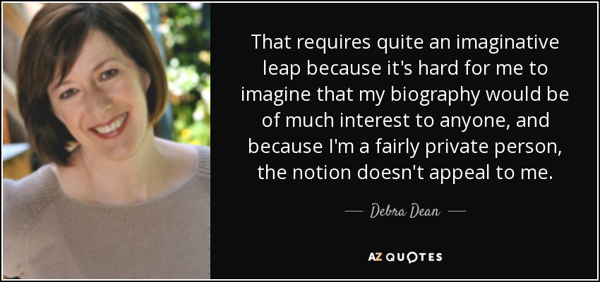 That requires quite an imaginative leap because it's hard for me to imagine that my biography would be of much interest to anyone, and because I'm a fairly private person, the notion doesn't appeal to me. - Debra Dean