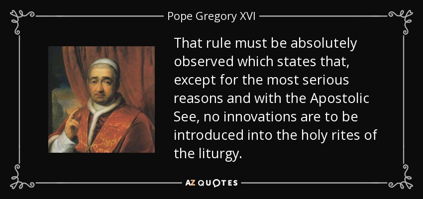 That rule must be absolutely observed which states that, except for the most serious reasons and with the Apostolic See, no innovations are to be introduced into the holy rites of the liturgy. - Pope Gregory XVI