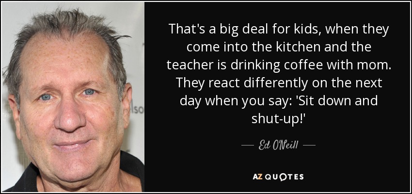 That's a big deal for kids, when they come into the kitchen and the teacher is drinking coffee with mom. They react differently on the next day when you say: 'Sit down and shut-up!' - Ed O'Neill
