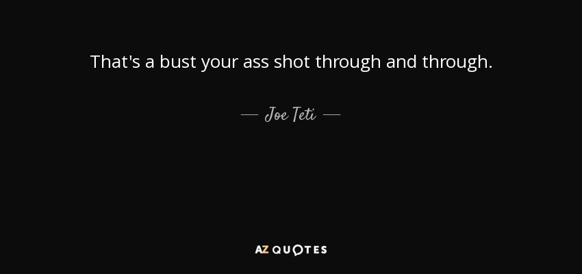 That's a bust your ass shot through and through. - Joe Teti