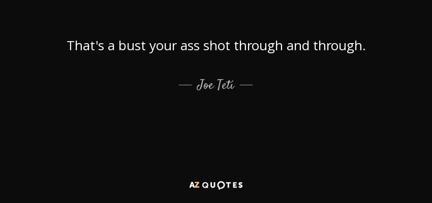 That's a bust your ass shot through and through. - Joe Teti
