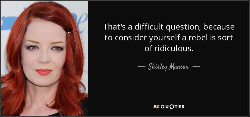 That's a difficult question, because to consider yourself a rebel is sort of ridiculous. - Shirley Manson