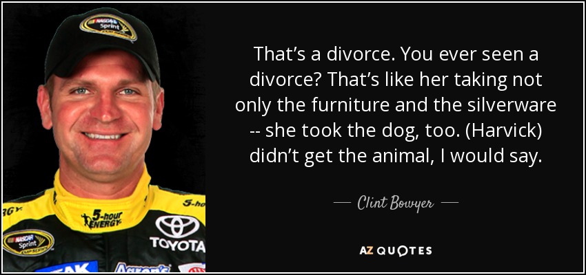 That’s a divorce. You ever seen a divorce? That’s like her taking not only the furniture and the silverware -- she took the dog, too. (Harvick) didn’t get the animal, I would say. - Clint Bowyer