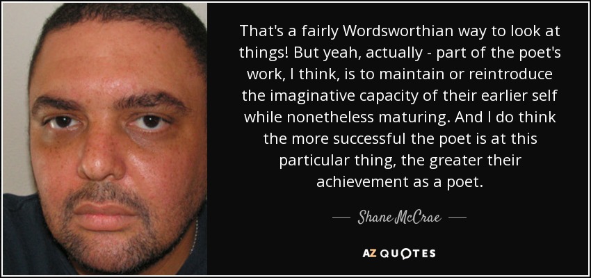 That's a fairly Wordsworthian way to look at things! But yeah, actually - part of the poet's work, I think, is to maintain or reintroduce the imaginative capacity of their earlier self while nonetheless maturing. And I do think the more successful the poet is at this particular thing, the greater their achievement as a poet. - Shane McCrae