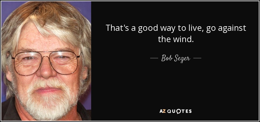 That's a good way to live, go against the wind. - Bob Seger