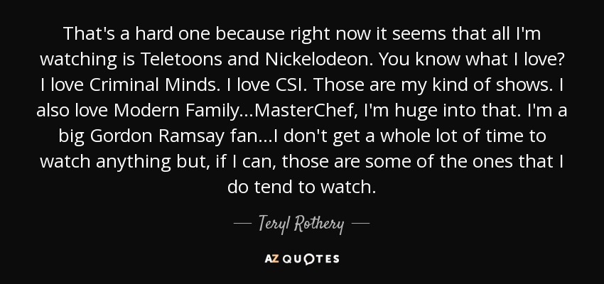 That's a hard one because right now it seems that all I'm watching is Teletoons and Nickelodeon. You know what I love? I love Criminal Minds. I love CSI. Those are my kind of shows. I also love Modern Family...MasterChef, I'm huge into that. I'm a big Gordon Ramsay fan...I don't get a whole lot of time to watch anything but, if I can, those are some of the ones that I do tend to watch. - Teryl Rothery