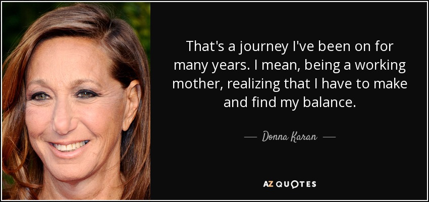 That's a journey I've been on for many years. I mean, being a working mother, realizing that I have to make and find my balance. - Donna Karan