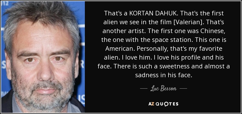That's a KORTAN DAHUK. That's the first alien we see in the film [Valerian]. That's another artist. The first one was Chinese, the one with the space station. This one is American. Personally, that's my favorite alien. I love him. I love his profile and his face. There is such a sweetness and almost a sadness in his face. - Luc Besson