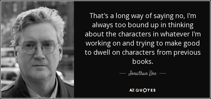 That's a long way of saying no, I'm always too bound up in thinking about the characters in whatever I'm working on and trying to make good to dwell on characters from previous books. - Jonathan Dee