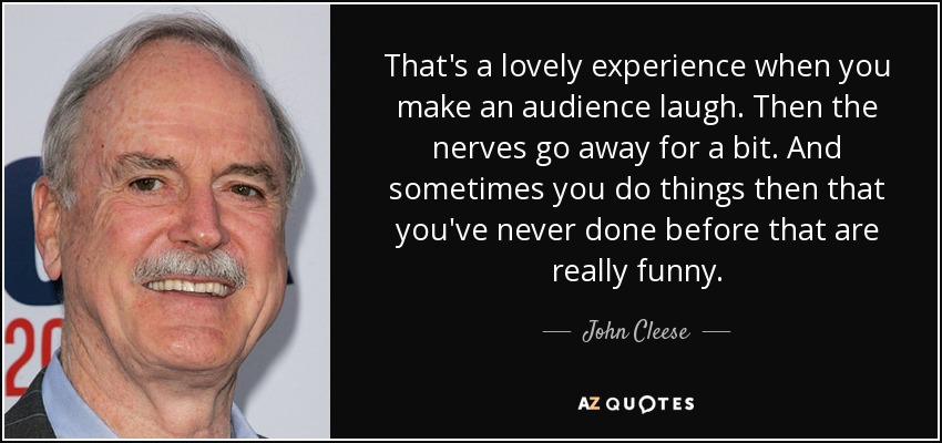 That's a lovely experience when you make an audience laugh. Then the nerves go away for a bit. And sometimes you do things then that you've never done before that are really funny. - John Cleese