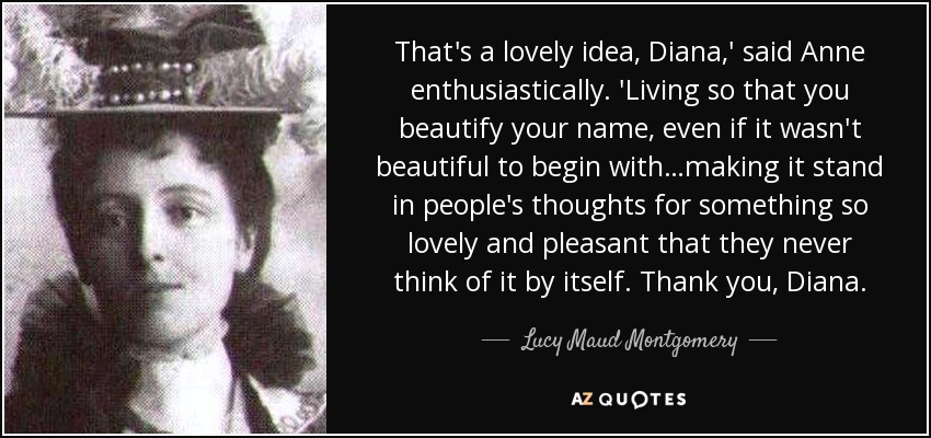 That's a lovely idea, Diana,' said Anne enthusiastically. 'Living so that you beautify your name, even if it wasn't beautiful to begin with…making it stand in people's thoughts for something so lovely and pleasant that they never think of it by itself. Thank you, Diana. - Lucy Maud Montgomery