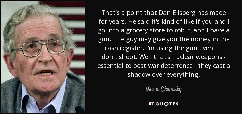 That's a point that Dan Ellsberg has made for years. He said it's kind of like if you and I go into a grocery store to rob it, and I have a gun. The guy may give you the money in the cash register. I'm using the gun even if I don't shoot. Well that's nuclear weapons - essential to post-war deterrence - they cast a shadow over everything. - Noam Chomsky