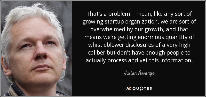 That's a problem. I mean, like any sort of growing startup organization, we are sort of overwhelmed by our growth, and that means we're getting enormous quantity of whistleblower disclosures of a very high caliber but don't have enough people to actually process and vet this information. - Julian Assange