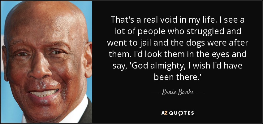 That's a real void in my life. I see a lot of people who struggled and went to jail and the dogs were after them. I'd look them in the eyes and say, 'God almighty, I wish I'd have been there.' - Ernie Banks