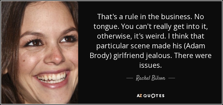 That's a rule in the business. No tongue. You can't really get into it, otherwise, it's weird. I think that particular scene made his (Adam Brody) girlfriend jealous. There were issues. - Rachel Bilson