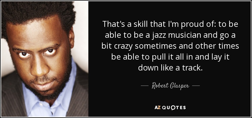 That's a skill that I'm proud of: to be able to be a jazz musician and go a bit crazy sometimes and other times be able to pull it all in and lay it down like a track. - Robert Glasper