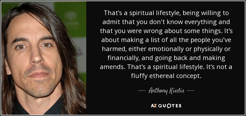 That's a spiritual lifestyle, being willing to admit that you don't know everything and that you were wrong about some things. It's about making a list of all the people you've harmed, either emotionally or physically or financially, and going back and making amends. That's a spiritual lifestyle. It's not a fluffy ethereal concept. - Anthony Kiedis