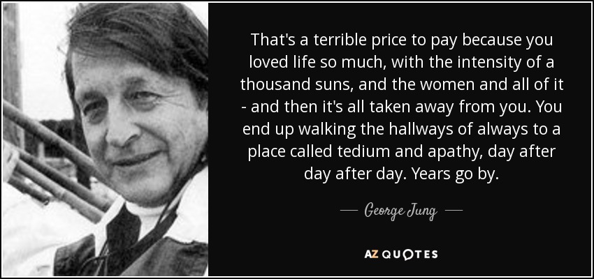 That's a terrible price to pay because you loved life so much, with the intensity of a thousand suns, and the women and all of it - and then it's all taken away from you. You end up walking the hallways of always to a place called tedium and apathy, day after day after day. Years go by. - George Jung