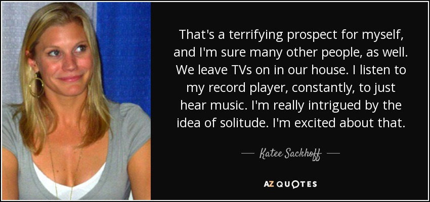 That's a terrifying prospect for myself, and I'm sure many other people, as well. We leave TVs on in our house. I listen to my record player, constantly, to just hear music. I'm really intrigued by the idea of solitude. I'm excited about that. - Katee Sackhoff