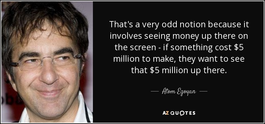 That's a very odd notion because it involves seeing money up there on the screen - if something cost $5 million to make, they want to see that $5 million up there. - Atom Egoyan